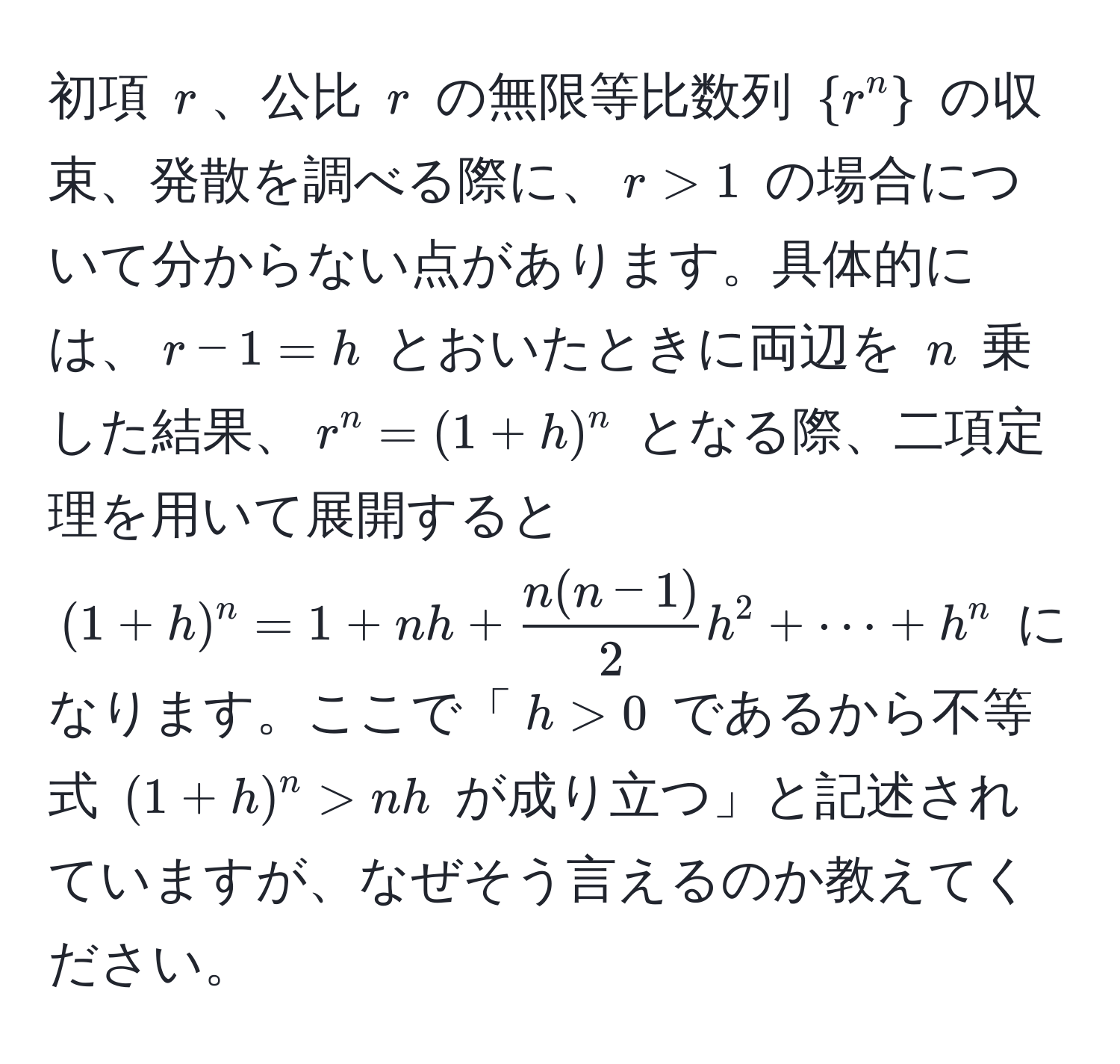 初項 ( r )、公比 ( r ) の無限等比数列 (r^(n)) の収束、発散を調べる際に、( r > 1 ) の場合について分からない点があります。具体的には、( r - 1 = h ) とおいたときに両辺を ( n ) 乗した結果、( r^(n = (1 + h)^n ) となる際、二項定理を用いて展開すると ( (1 + h)^n = 1 + nh + fracn(n-1))2h^2 + ·s + h^n ) になります。ここで「( h > 0 ) であるから不等式 ( (1+h)^n > nh ) が成り立つ」と記述されていますが、なぜそう言えるのか教えてください。