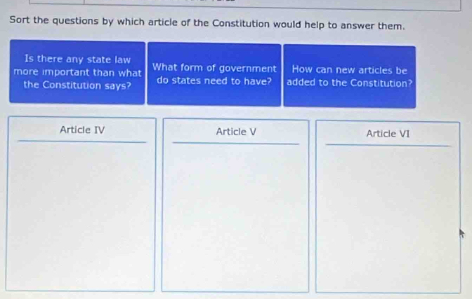 Sort the questions by which article of the Constitution would help to answer them.
Is there any state law
more important than what What form of government How can new articles be
the Constitution says? do states need to have? added to the Constitution?
Article IV Article V Article VI