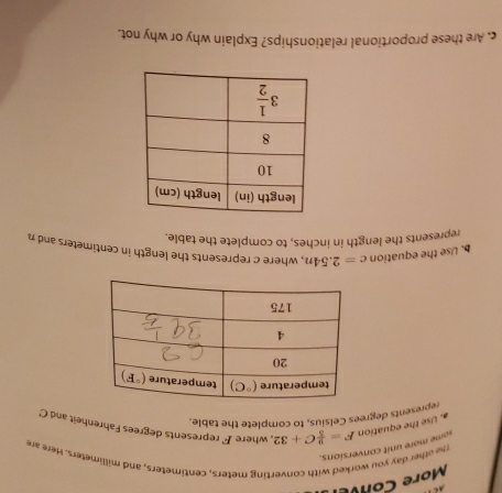 More Cone  
te other day you worked with converting meters, centimeters, and millimeters. Here an
some more unit conversions.
a. Use the equation F= 9/5 C+32 , where F represents degrees Fahrenheit and C
represents degrees Celsius, to complete the table.
. Use the equation c=2.54n , where c represents the length in centimeters and n
represents the length in inches, to complete the table.
c. Are these proportional relationships? Explain why or why not.