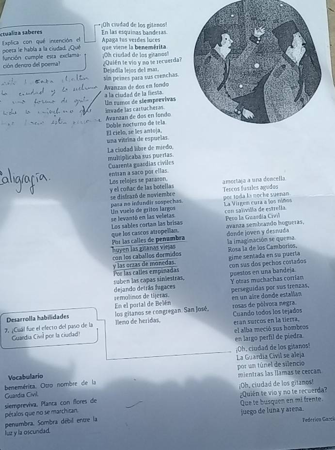 ¡Oh ciudad de los gitanos!
ctualiza saberes En las esquinas banderas
Explica con qué intención el Apaga tus veides luces
poeta le habla a la ciudad. ¿Qué que viene la benemérita
función cumple esta exclama ¡Oh ciudad de los gitanos!
ción dentro del poema? ¿Quién te vio y no te recuerda?
Dejadla lejos del ma1.
sin peines para sus crenchas.
Avanzan de dos en fondo
a la ciudad de la fiesta.
Un rumor de slemprevivas
invade las cartucheras
Avanzan de dos en fondo
Doble nocturno de tela
El cielo, se les antoja,
una vitrina de espuelas.
La ciudad libre de miedo,
multiplicaba sus puertas.
Cuarenta guardias cíviles
entran a saco por ellas.
Los relojes se pararon,
amortaja a una doncella
y el coñac de las botellas Tercos fusiles agudos
se disfrazó de noviembre
para no infundir sospechas por toda la noche suenan.
Un vuelo de gritos largos La Virgen cura a los niños
se levantó en las veletas con salívilla de estrella
Los sables cortan las brisas Pero la Guardía Civil
avanza sembrando hogueras,
que los cascos atropellan. donde joven y desnuda
Por las calles de penumbra
huyen las gitanas viejas la imaginación se quema.
con los caballos dormidos Rosa la de los Camborios.
y las orzas de monedas. gime sentada en su puerta
Por las calles empinadas con sus dos pechos cortados
suben las capas siniestras, puestos en una bandeja.
dejando detrás fugaces Y otras muchachas corrían
remolinos de tijeras. perseguidas por sus trenzas,
En el portal de Belén en un aire donde estallan
Desarrolla habilidades los gitanos se congregan. San José, rosas de pólvora negra.
7. ¿Cuál fue el efec1o del paso de la lleno de heridas, Cuando todos los tejados
el alba meció sus hombros
Guardia Civil por la ciudad? eran surcos en la tierra,
en largo perfil de piedra.
¡Oh. ciudad de los gitanos!
La Guardia Civil se aleja
Vocabulario por un túnel de silencio
benemérita. Otro nombre de la mientras las llamas te cercan
¡Oh, ciudad de los gitanos!
Guardia Civil
siempreviva. Planta con flores de ¿Quién te vio y no te recuerda?
pétalos que no se marchitan. Que te busquen en mi frente.
penumbra. Sombra débil entre la juego de luna y arena.
Federico Garcí
luz y la oscuridad.