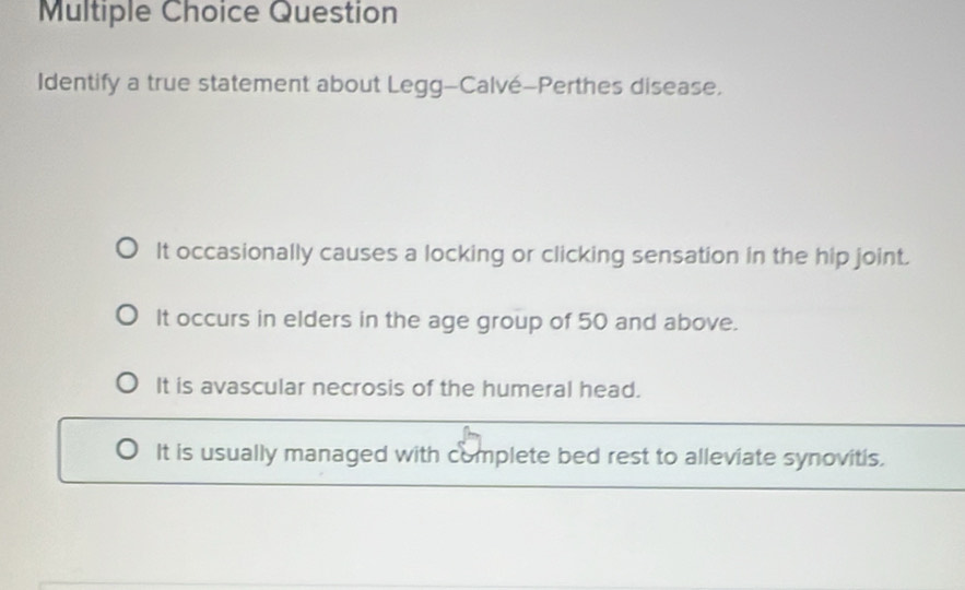 Question
Identify a true statement about Legg-Calvé-Perthes disease.
It occasionally causes a locking or clicking sensation in the hip joint.
It occurs in elders in the age group of 50 and above.
It is avascular necrosis of the humeral head.
It is usually managed with complete bed rest to alleviate synovitis.