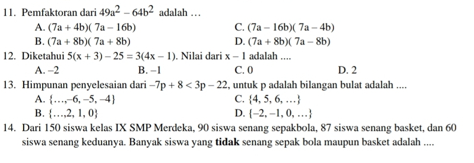 Pemfaktoran dari 49a^2-64b^2 adalah …
A. (7a+4b)(7a-16b) C. (7a-16b)(7a-4b)
B. (7a+8b)(7a+8b) D. (7a+8b)(7a-8b)
12. Diketahui 5(x+3)-25=3(4x-1). Nilai dari x-1 adalah ....
A. -2 B. -1 C. 0 D. 2
13. Himpunan penyelesaian dari -7p+8<3p-22</tex> , untuk p adalah bilangan bulat adalah ....
A.  ...,-6,-5,-4 C.  4,5,6,...
B.  ...,2,1,0 D.  -2,-1,0,...
14. Dari 150 siswa kelas IX SMP Merdeka, 90 siswa senang sepakbola, 87 siswa senang basket, dan 60
siswa senang keduanya. Banyak siswa yang tidak senang sepak bola maupun basket adalah ....