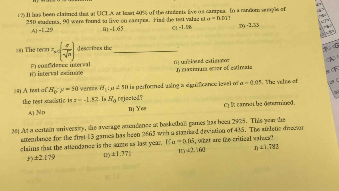 A
17) It has been claimed that at UCLA at least 40% of the students live on campus. In a random sample of
:5¬
250 students, 90 were found to live on campus. Find the test value at alpha =0.01 2
=6コ
c7¬
A) -1.29 B) -1.65 C) -1.98 D) -2.33
1 =8=
=9¬
18) The term z_a/2( sigma /sqrt(n) ) describes the _·
FG
F) confidence interval G) unbiased estimator
(A
28 CF
H) interval estimate J) maximum error of estimate
19) A test of H_0:mu =50 versus H_1:mu != 50 is performed using a significance level of alpha =0.05. The value of
29 C
30
the test statistic is z=-1.82. Is H_0 rejected?
A) No B) Yes C) It cannot be determined.
20) At a certain university, the average attendance at basketball games has been 2925. This year the
attendance for the first 13 games has been 2665 with a standard deviation of 435. The athletic director
claims that the attendance is the same as last year. If alpha =0.05 , what are the critical values?
J) ± 1.782
F)± 2.179
G) ± 1.771
H) ± 2.160