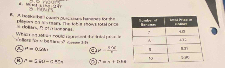 What is the IQR?
6. A basketball coach purchases bananas for the 
players on his team. The table shows total price
in dollars, P, of n bananas.
Which equation could represent the total price in
dollars for n bananas? (Lesson 2-3)
a P=0.59n
a P= (5.90)/n 
B P=5.90-0.59n D P=n+0.59