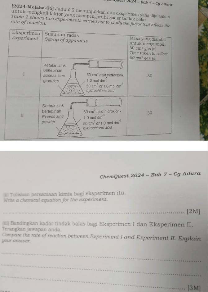 Quest 2024 - Bab 7 - Cg Adura
[2024-Melaka-06] Jadual 2 menunjukkan dua eksperimen yang dijalankan
untuk mengkaji faktor yang mempengaruhi kadar tindak balas.
Table 2 shows two experiments carried out to study the factor th
rate of reaction.
ChemQuest 2024 - Bab 7 - Cg Adura
(ii) Tuliskan persamaan kimia bagi eksperimen itu.
Write a chemical equation for the experiment.
_[2M]
(iii) Bandingkan kadar tindak balas bagi Eksperimen I dan Eksperimen II.
Terangkan jawapan anda.
Compare the rate of reaction between Experiment I and Experiment II. Explain
your answer.
_
_
_
[3M]