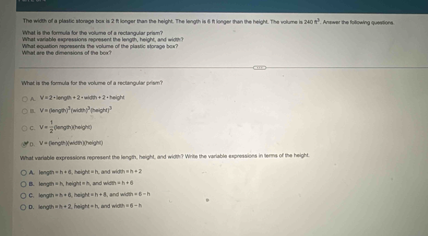 The width of a plastic storage box is 2 ft longer than the height. The length is 6 ft longer than the height. The volume is 240ft^3. Answer the following questions.
What is the formula for the volume of a rectangular prism?
What variable expressions represent the length, height, and width?
What equation represents the volume of the plastic storage box?
What are the dimensions of the box?
What is the formula for the volume of a rectangular prism?
A. V=2· length+2· width+2· height
B. V=(length)^3(width)^3(height)^3
C. V= 1/2  (length)(height)
D. V= (length)(width)(height)
What variable expressions represent the length, height, and width? Write the variable expressions in terms of the height.
A. length =h+6 , heig ht=h , and width =h+2
B、length =h , height =h , and width =h+6
C. length =h+6 , height =h+8 , and wi th=6-h
D. length =h+2 , heig h , and width =6-h