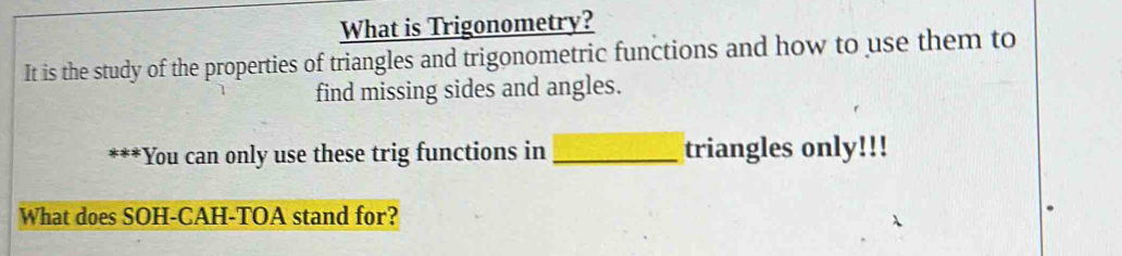 What is Trigonometry? 
It is the study of the properties of triangles and trigonometric functions and how to use them to 
find missing sides and angles. 
*You can only use these trig functions in _triangles only!!! 
What does SOH-CAH-TOA stand for?