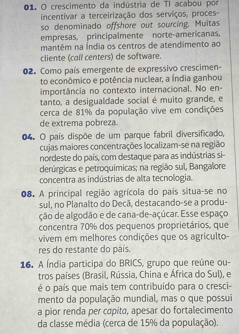 crescimento da indústria de TI acabou por 
incentivar a terceirização dos serviços, proces- 
so denominado offshore out sourcing. Muitas 
empresas, principalmente norte-americanas, 
mantêm na Índia os centros de atendimento ao 
cliente (call centers) de software. 
02. Como país emergente de expressivo crescimen- 
to econômico e potência nuclear, a Índia ganhou 
importância no contexto internacional. No en- 
tanto, a desigualdade social é muito grande, e 
cerca de 81% da população vive em condições 
de extrema pobreza. 
04. O país dispõe de um parque fabril diversificado, 
cujas maiores concentrações localizam-se na região 
nordeste do país, com destaque para as indústrias si- 
derúrgicas e petroquímicas; na região sul, Bangalore 
concentra as indústrias de alta tecnologia. 
08. A principal região agrícola do país situa-se no 
sul, no Planalto do Decã, destacando-se a produ- 
ção de algodão e de cana-de-açúcar. Esse espaço 
concentra 70% dos pequenos proprietários, que 
vivem em melhores condições que os agriculto- 
res do restante do país. 
16. A Índia participa do BRICS, grupo que reúne ou- 
tros países (Brasil, Rússia, China e África do Sul), e 
é o país que mais tem contribuído para o cresci- 
mento da população mundial, mas o que possui 
a pior renda per capita, apesar do fortalecimento 
da classe média (cerca de 15% da população).