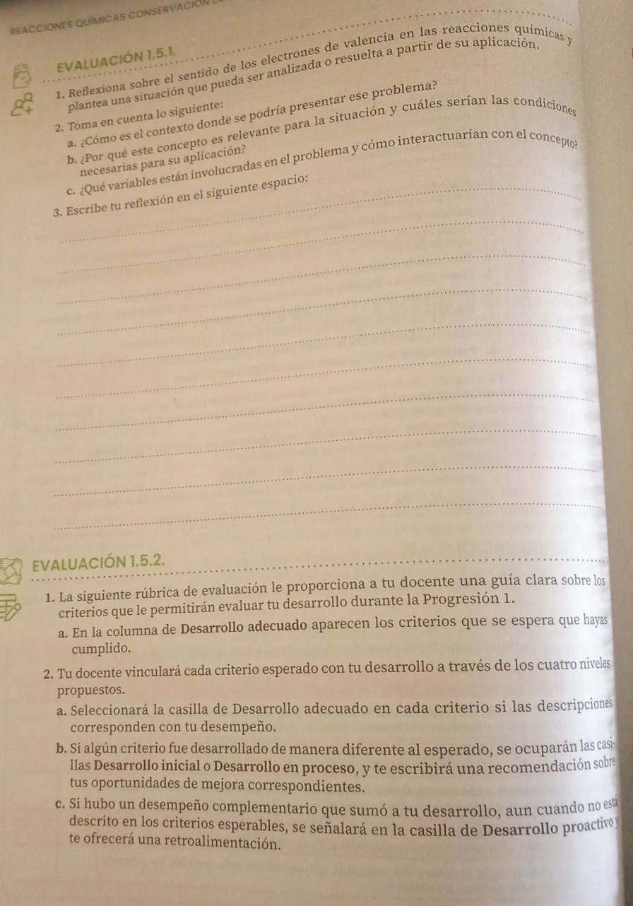 REACCIONES QUíMIcAS CONSERVACión
EVALUACIÓN 1.5.1.
1. Reflexiona sobre el sentido de los electrones de valencia en las reacciones químicas y
plantea una situación que pueda ser analizada o resuelta a partir de su aplicación
a. ¿Cómo es el contexto donde se podría presentar ese problema?
2. Toma en cuenta lo siguiente:
b. ¿Por qué este concepto es relevante para la situación y cuáles serían las condiciones
necesarias para su aplicación?
c. ¿Qué variables están involucradas en el problema y cómo interactuarían con el conceptol
_
3. Escribe tu reflexión en el siguiente espacio:
_
_
_
_
_
_
_
_
EVALUACIÓN 1.5.2.
_
1. La siguiente rúbrica de evaluación le proporciona a tu docente una guía clara sobre los
criterios que le permitirán evaluar tu desarrollo durante la Progresión 1.
a. En la columna de Desarrollo adecuado aparecen los criterios que se espera que hayas
cumplido.
2. Tu docente vinculará cada criterio esperado con tu desarrollo a través de los cuatro niveles
propuestos.
a. Seleccionará la casilla de Desarrollo adecuado en cada criterio si las descripciones
corresponden con tu desempeño.
b. Si algún criterio fue desarrollado de manera diferente al esperado, se ocuparán las casi
llas Desarrollo inicial o Desarrollo en proceso, y te escribirá una recomendación sobre
tus oportunidades de mejora correspondientes.
c. Si hubo un desempeño complementario que sumó a tu desarrollo, aun cuando no est
descrito en los criterios esperables, se señalará en la casilla de Desarrollo proactivo y
te ofrecerá una retroalimentación.