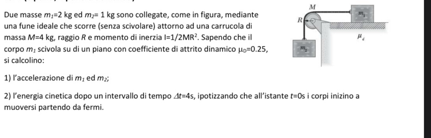 Due masse m_1=2kg ed m_2=1kg sono collegate, come in figura, mediante 
una fune ideale che scorre (senza scivolare) attorno ad una carrucola di
massa M=4kg , raggio R e momento di inerzia I=1/2MR^2. Sapendo che il
corpo m_1 scivola su di un piano con coefficiente di attrito dinamico mu _D=0.25,
si calcolino:
1) l’accelerazione di m_1 ed m_2;
2) l’energia cinetica dopo un intervallo di tempo △ t=4s s, ipotizzando che all’istante t=0s i corpi inizino a
muoversi partendo da fermi.