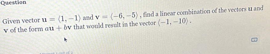 Question 
Given vector u=langle 1,-1rangle and v=langle -6,-5rangle , find a linear combination of the vectors u and
v of the form au+b V r that would result in the vector langle -1,-10rangle.