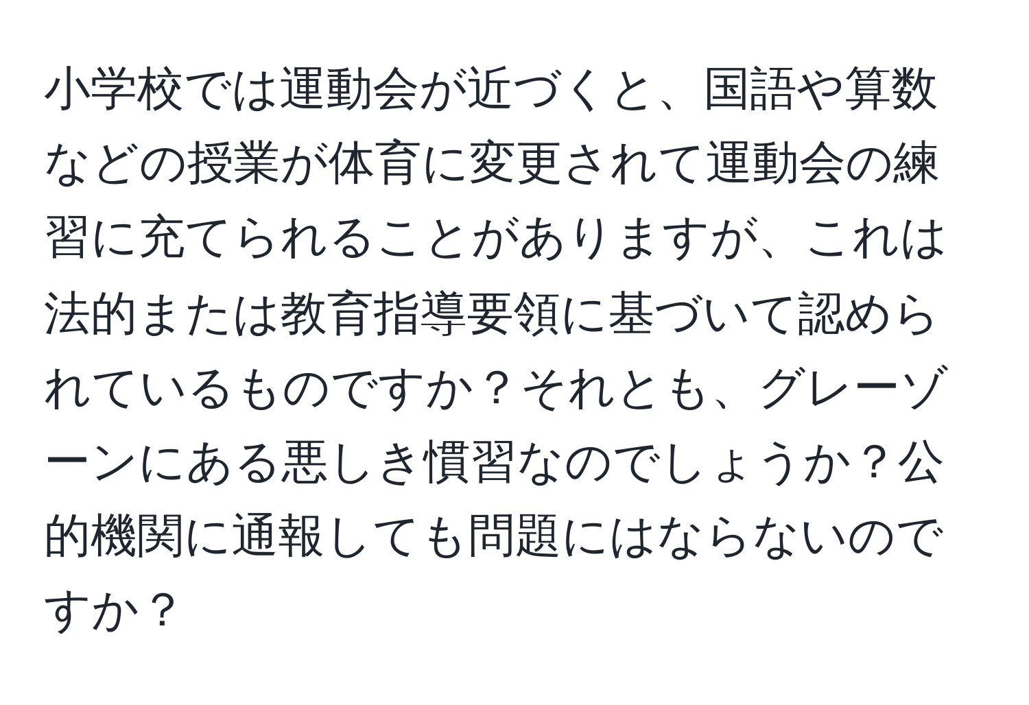 小学校では運動会が近づくと、国語や算数などの授業が体育に変更されて運動会の練習に充てられることがありますが、これは法的または教育指導要領に基づいて認められているものですか？それとも、グレーゾーンにある悪しき慣習なのでしょうか？公的機関に通報しても問題にはならないのですか？