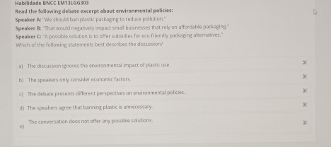 Habilidade BNCC EM13LGG303
Read the following debate excerpt about environmental policies
Speaker A: ''We should ban plastic packaging to reduce pollution."
Speaker B: ''That would negatively impact small businesses that rely on affordable packaging.''
Speaker C: ''A possible solution is to offer subsidies for eco-friendly packaging altematives.''
Which of the following statements best describes the discussion?
a) The discussion ignores the erwironmental impact of plastic use.
K
b) The speakers only consider economic factors.
c) The debate presents different perspectives on environmental policies.
d) The speakers agree that banning plastic is unnecessary. K
The conversation does not offer any possible solutions.
e)