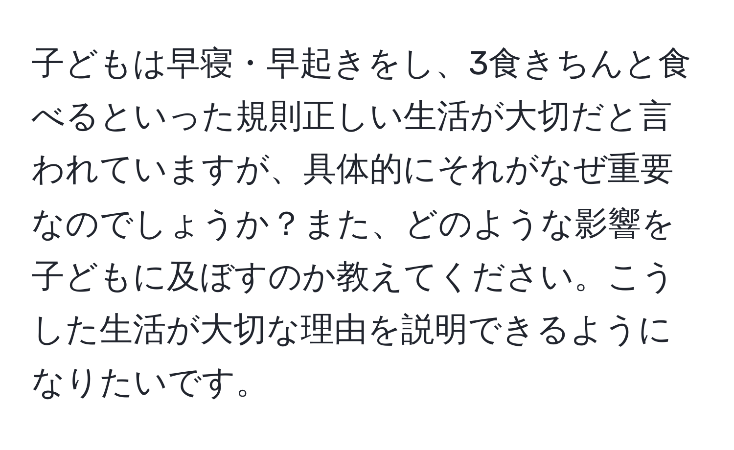 子どもは早寝・早起きをし、3食きちんと食べるといった規則正しい生活が大切だと言われていますが、具体的にそれがなぜ重要なのでしょうか？また、どのような影響を子どもに及ぼすのか教えてください。こうした生活が大切な理由を説明できるようになりたいです。