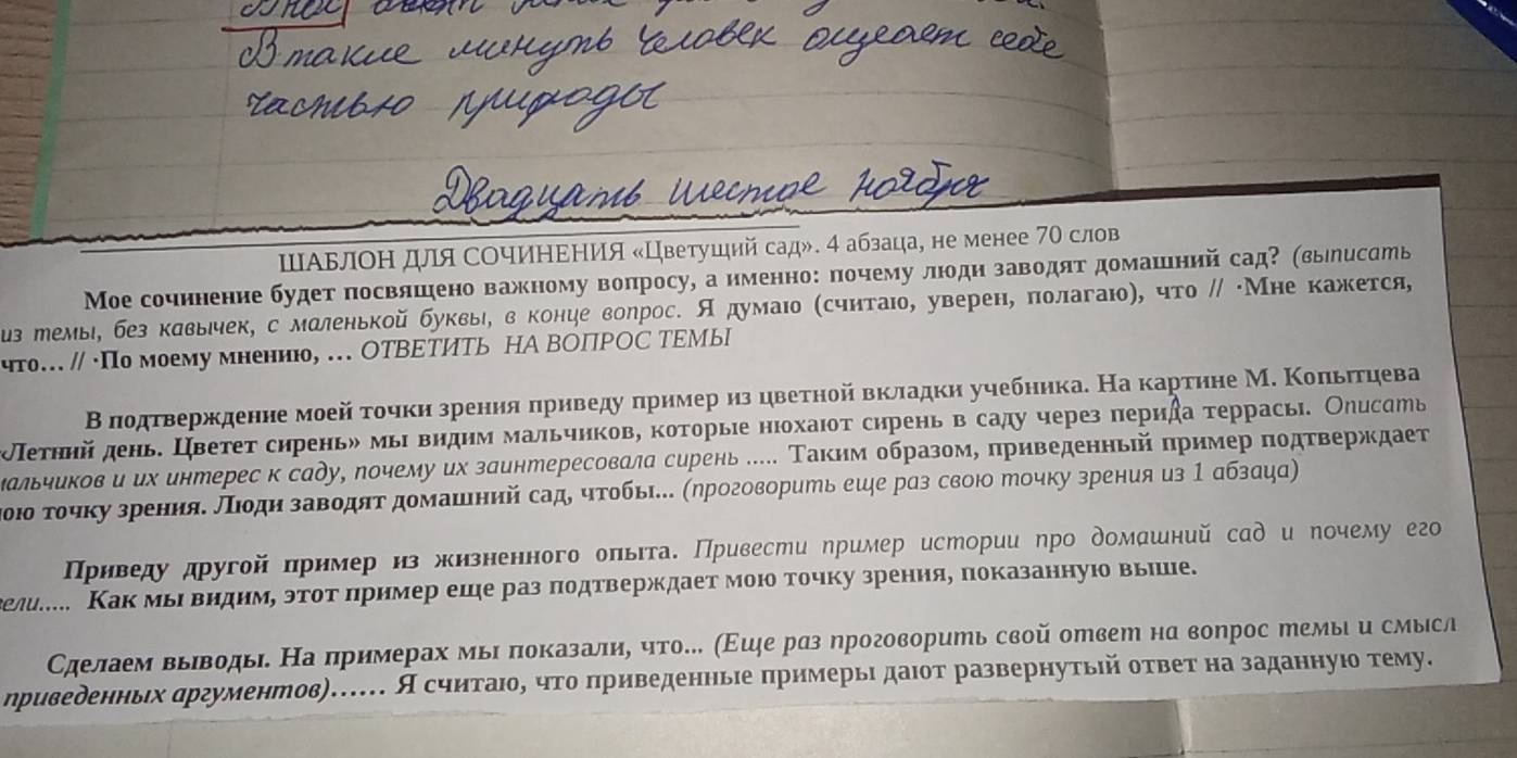 ШΑьлоΗ для СΟчИΗΕΗИя «Цветушнй сад». 4 абзаца, не менее 70 слов
Мое сочинение будет посвлшено важному вопросу, а именноς почему люодн завοдят домашний сад? (выηесать
з темыι без кавьιчек, с маленькой буквьι, в конце воηросе А думаιо (считаιо, уверен, πолагаιо), чτо // Мне κажκется,
что. // ·По моему мнениюо, . ΟTВΕΤИТь НА ВΟПΡΟС ΤΕМыI
Β πодτвержденне моей τочкηзрения πриведу πрнмер из цвеτной вкладки учебника. На картηне М. Κоπьιτηева
Πеτннй день. Цветет сиреньδ мыι вηднм мальчиков, которые нюохаιот сирень в саду через πерида τеррась. Оηисать
Κальчиков и их интерес к саду, лочему их заинтересовала сурень е Τакнм образом, πриведенньπй πример ποдτверждает
Κοюδ τοчкузренняе Πιδдн завδдяτ домашний сад, чтοбы... (ηроговорить еше раз свою точку зрения из 1 абзацα)
ΠΙρнведу другой πрнмер нз жизненного оπьιτа. Привести ηример истории ηро домашний сад и ηочему его
гелие Какмьι внднмη эτоτδπрнмер еше раз πодτверждает моюо точку зренияе πоказаннуюо вьπше.
Сделаем вьΙводыιδ На πримерах мыι πоказалηη чτо. (Εшξе рαз ηроговорить свой отвеш на воηрос темы и смыесл
ηривеδенньх αргументов)…… А счнтаιоδ что πриведенньιе πрнмерьι даιοт развернутьίй ответ на заданнуюо тему.