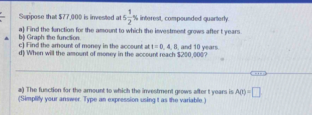 Suppose that $77,000 is invested at 5 1/2 % interest, compounded quarterly. 
a) Find the function for the amount to which the investment grows after t years. 
b) Graph the function. 
c) Find the amount of money in the account at t=0,4,8 , and 10 years. 
d) When will the amount of money in the account reach $200,000? 
a) The function for the amount to which the investment grows after t years is A(t)=□. 
(Simplify your answer. Type an expression using t as the variable.)