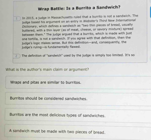 Wrap Battle: Is a Burrito a Sandwich?
1 In 2015, a judge in Massachusetts ruled that a burrito is not a sandwich. The
judge based his argument on an entry in Webster's Third New International
Dictionary, which defines a sandwich as "two thin pieces of bread, usually
buttered, with a thin layer (as of meat, cheese, or savory mixture) spread
between them." The judge argued that a burrito, which is made with just
one tortilla, is not a sandwich. If you agree with that definition, then the
judge's logic makes sense. But this definition—and, consequently, the
judge's ruling—is fundamentally flawed.
2 The definition of "sandwich" used by the judge is simply too limited. It's so
What is the author's main claim or argument?
Wraps and pitas are similar to burritos.
Burritos should be considered sandwiches.
Burritos are the most delicious types of sandwiches.
A sandwich must be made with two pieces of bread.