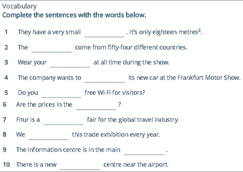 Vocabulary 
Complete the sentences with the words below. 
_ 
1 They have a very small . It's only eighteen metres². 
_ 
2 The come from fifty-four different countries. 
_ 
3 Wear your at all time during the show. 
_ 
4 The company wants to its new car at the Frankfurt Motor Show. 
_ 
5 Do you free Wi-Fi for visitors? 
_ 
6 Are the prices in the ？ 
_ 
7 Fitur is a fair for the global travel industry. 
_ 
8 We this trade exhibition every year. 
_ 
9 The information centre is in the main 
_ 
10 There is a new centre near the airport.