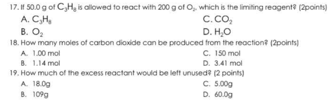 If 50.0 g of C_3H_8 is allowed to react with 200 g of O_2 , which is the limiting reagent? (2points)
A. C_3H_8 C. CO_2
B. O_2 D. H_2O
18. How many moles of carbon dioxide can be produced from the reaction? (2points)
A. 1.00 mol C. 150 mol
B. 1.14 mol D. 3.41 mol
19. How much of the excess reactant would be left unused? (2 points)
A. 18.0g C. 5.00g
B. 109g D. 60.0g