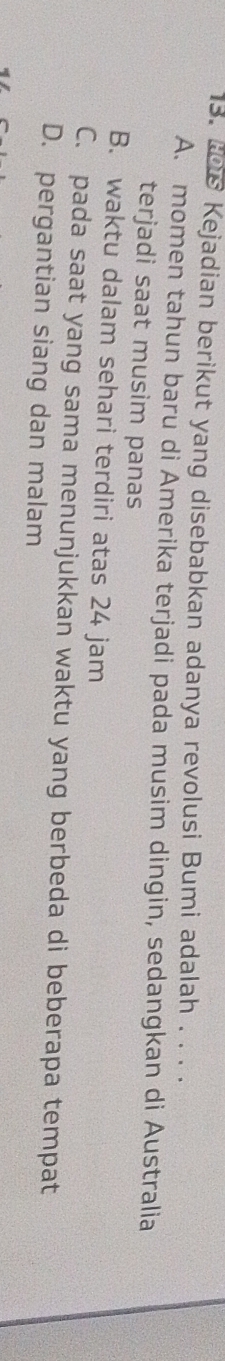 ths Kejadian berikut yang disebabkan adanya revolusi Bumi adalah . . . .
A. momen tahun baru di Amerika terjadi pada musim dingin, sedangkan di Australia
terjadi saat musim panas
B. waktu dalam sehari terdiri atas 24 jam
C. pada saat yang sama menunjukkan waktu yang berbeda di beberapa tempat
D. pergantian siang dan malam