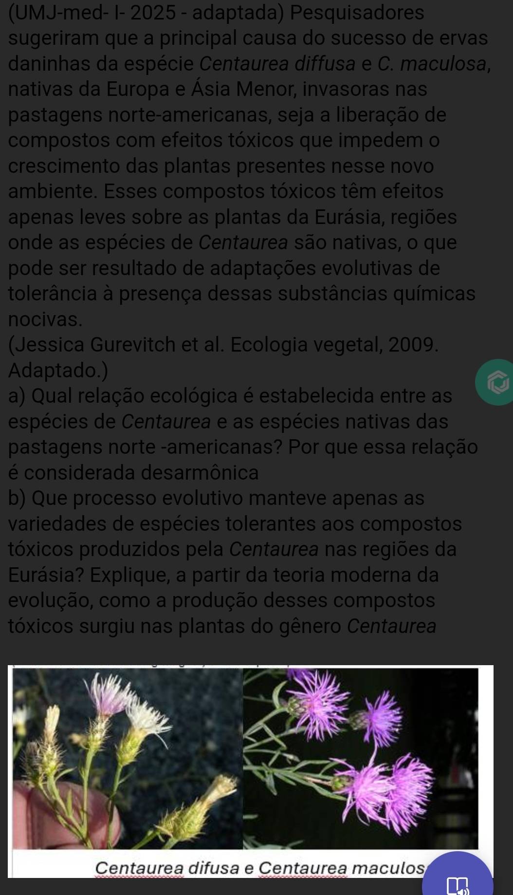 (UMJ-med- I- 2025 - adaptada) Pesquisadores 
sugeriram que a principal causa do sucesso de ervas 
daninhas da espécie Centaurea diffusa e C. maculosa, 
nativas da Europa e Ásia Menor, invasoras nas 
pastagens norte-americanas, seja a liberação de 
compostos com efeitos tóxicos que impedem o 
crescimento das plantas presentes nesse novo 
ambiente. Esses compostos tóxicos têm efeitos 
apenas leves sobre as plantas da Eurásia, regiões 
onde as espécies de Centaurea são nativas, o que 
pode ser resultado de adaptações evolutivas de 
tolerância à presença dessas substâncias químicas 
nocivas. 
(Jessica Gurevitch et al. Ecologia vegetal, 2009. 
Adaptado.) 
a) Qual relação ecológica é estabelecida entre as 
espécies de Centaurea e as espécies nativas das 
pastagens norte -americanas? Por que essa relação 
é considerada desarmônica 
b) Que processo evolutivo manteve apenas as 
variedades de espécies tolerantes aos compostos 
tóxicos produzidos pela Centaurea nas regiões da 
Eurásia? Explique, a partir da teoria moderna da 
evolução, como a produção desses compostos 
tóxicos surgiu nas plantas do gênero Centaurea 
Centaurea difusa e Centaurea maculos