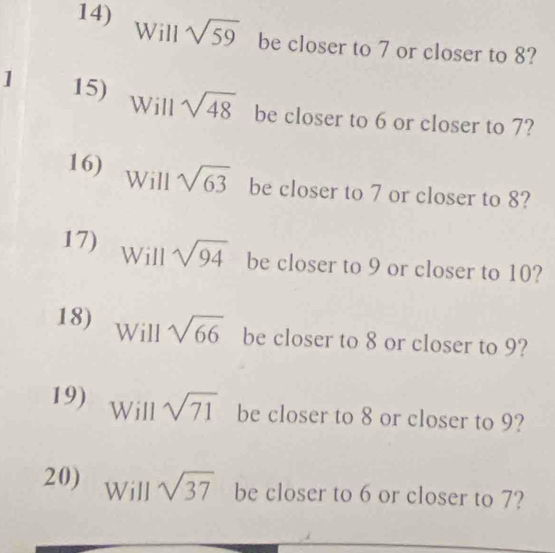 Will sqrt(59) be closer to 7 or closer to 8? 
] 15) Will sqrt(48) be closer to 6 or closer to 7? 
16) Will sqrt(63) be closer to 7 or closer to 8? 
17) Will sqrt(94) be closer to 9 or closer to 10? 
18) Will sqrt(66) be closer to 8 or closer to 9? 
19) Will sqrt(71) be closer to 8 or closer to 9? 
20) 1 Will sqrt(37) be closer to 6 or closer to 7?