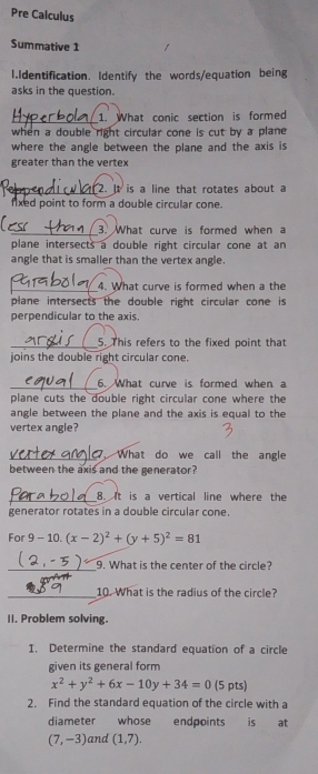 Pre Calculus 
Summative 1 
1.Identification. Identify the words/equation being 
asks in the question. 
_ 
1. What conic section is formed 
when a double right circular cone is cut by a plane 
where the angle between the plane and the axis is 
greater than the vertex 
_2. It is a line that rotates about a 
fixed point to form a double circular cone. 
_3. What curve is formed when a 
plane intersects a double right circular cone at an 
angle that is smaller than the vertex angle. 
_4. What curve is formed when a the 
plane intersects the double right circular cone is 
perpendicular to the axis. 
_5. This refers to the fixed point that 
joins the double right circular cone. 
_6. What curve is formed when a 
plane cuts the double right circular cone where the 
angle between the plane and the axis is equal to the 
vertex angle? 
_7. What do we call the angle 
between the axis and the generator? 
_8. It is a vertical line where the 
generator rotates in a double circular cone. 
For 9-10.(x-2)^2+(y+5)^2=81
_9. What is the center of the circle? 
_10. What is the radius of the circle? 
II. Problem solving. 
I. Determine the standard equation of a circle 
given its general form
x^2+y^2+6x-10y+34=0 (5 pts) 
2. Find the standard equation of the circle with a 
diameter whose endpoints is at
(7,-3) and (1,7).