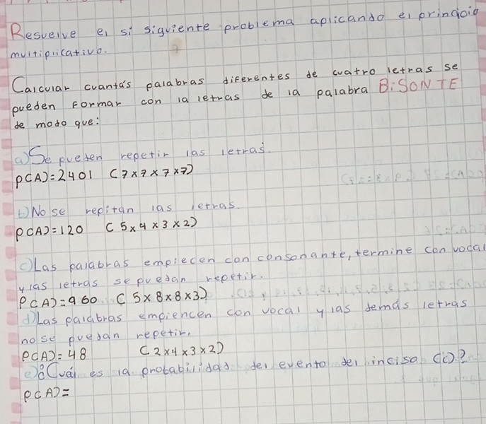 Resveive e, si siguiente problema aplicando ei pringoio 
mvitipricativo. 
Calcular cvanta's palabras diferentes de watro letras se 
pueden Formar con ia letras de ia palabra B:SONTE 
de moto gue: 
()Se pueten repetin las letras.
P(A)=2401 (7* 7* 7* 7)
Nose repitan las ietras.
P(A)=120 C 5* 4* 3* 2)
cLas palabras empiecen con consona n+e ,termine con vodal
P(A)=960(5* 8* 8* 3) ylas letras sepvedan repetir. 
①Las paldbras empiencen con vocal y las demas letras 
nose puedan repetir,
P(A)=48 (2* 4* 3* 2)
ee Cvéi es 19. probabilidad fe evento deiincisa (. ?
PCA)=