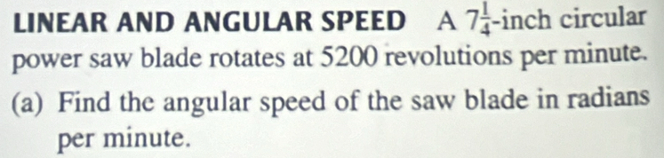 LINEAR AND ANGULAR SPEED A 7 1/4 -inch circular 
power saw blade rotates at 5200 revolutions per minute. 
(a) Find the angular speed of the saw blade in radians 
per minute.