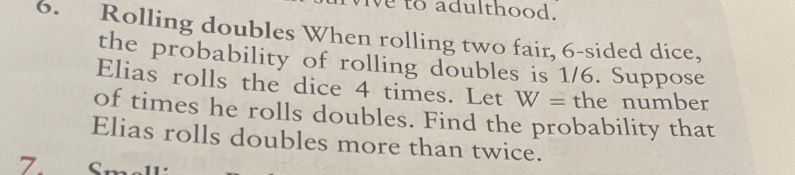 to adulthood. 
6. Rolling doubles When rolling two fair, 6 -sided dice, 
the probability of rolling doubles is 1/6. Suppose 
Elias rolls the dice 4 times. Let W= the number 
of times he rolls doubles. Find the probability that 
Elias rolls doubles more than twice. 
Z Smelli