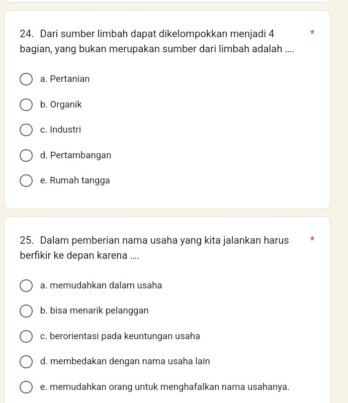 Dari sumber limbah dapat dikelompokkan menjadi 4 *
bagian, yang bukan merupakan sumber dari limbah adalah ....
a. Pertanian
b. Organik
c. Industri
d. Pertambangan
e. Rumah tangga
25. Dalam pemberian nama usaha yang kita jalankan harus *
berfikir ke depan karena ....
a. memudahkan dalam usaha
b. bisa menarik pelanggan
c. berorientasi pada keuntungan usaha
d. membedakan dengan nama usaha lain
e. memudahkan orang untuk menghafalkan nama usahanya.