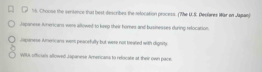 Choose the sentence that best describes the relocation process. (The U.S. Declares War on Japan)
Japanese Americans were allowed to keep their homes and businesses during relocation.
Japanese Americans went peacefully but were not treated with dignity.
WRA officials allowed Japanese Americans to relocate at their own pace.