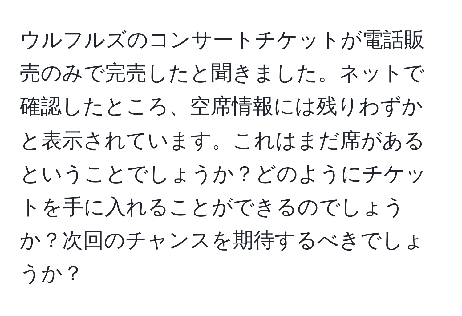 ウルフルズのコンサートチケットが電話販売のみで完売したと聞きました。ネットで確認したところ、空席情報には残りわずかと表示されています。これはまだ席があるということでしょうか？どのようにチケットを手に入れることができるのでしょうか？次回のチャンスを期待するべきでしょうか？