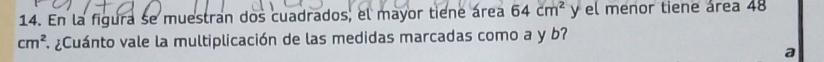 En la figura se muestran dos cuadrados, el mayor tiene área 64cm^2 y el menor tiene área 48
cm^2. ¿Cuánto vale la multiplicación de las medidas marcadas como a y b? 
a