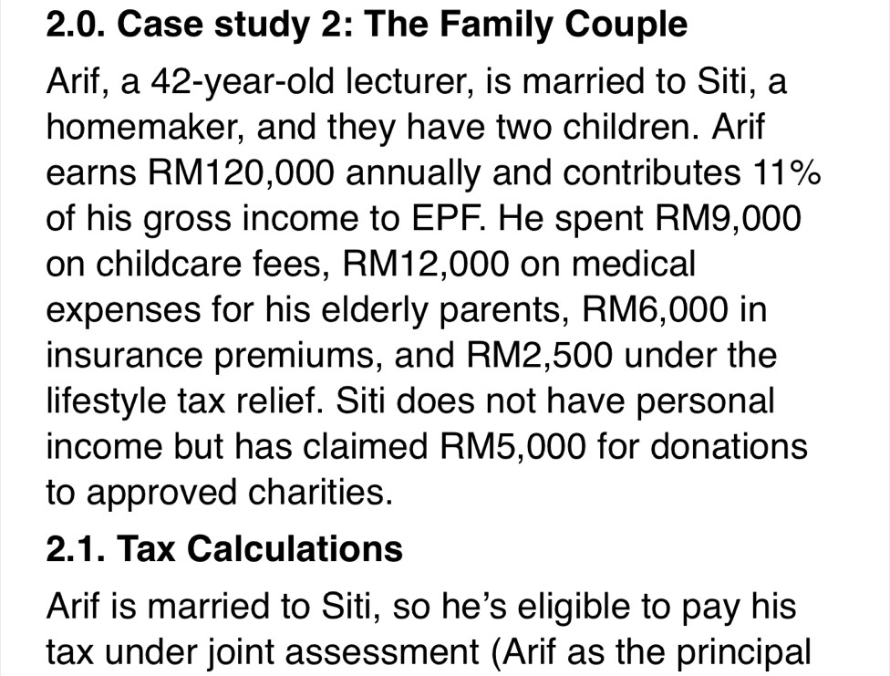 Case study 2: The Family Couple 
Arif, a 42-year -old lecturer, is married to Siti, a 
homemaker, and they have two children. Arif 
earns RM120,000 annually and contributes 11%
of his gross income to EPF. He spent RM9,000
on childcare fees, RM12,000 on medical 
expenses for his elderly parents, RM6,000 in 
insurance premiums, and RM2,500 under the 
lifestyle tax relief. Siti does not have personal 
income but has claimed RM5,000 for donations 
to approved charities. 
2.1. Tax Calculations 
Arif is married to Siti, so he's eligible to pay his 
tax under joint assessment (Arif as the principal