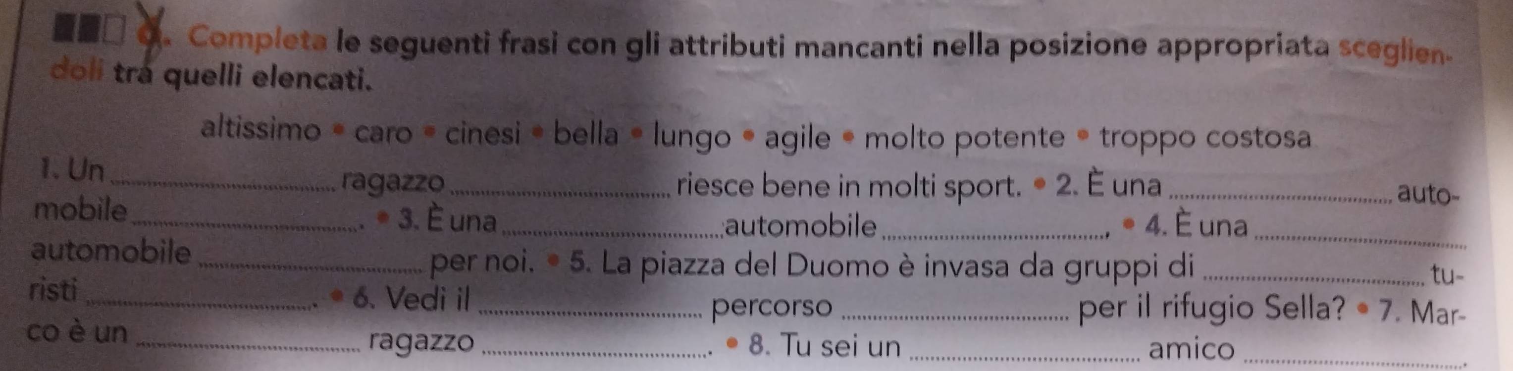 a Completa le seguenti frasi con gli attributi mancanti nella posizione appropriata sceglien. 
doli trá quelli elencati. 
altissimo * caro = cinesi • bella • lungo • agile • molto potente • troppo costosa 
1. Un ___auto- 
ragazzo riesce bene in molti sport. • 2. È una 
mobile_ 
. * 3. È una _;automobile_ * 4. È una_ 
automobile __tu- 
per noi. • 5. La piazza del Duomo è invasa da gruppi di 
risti_ 
. * 6. Vedi il __per il rifugio Sella? • 7. Mar- 
percorso 
co è un_ 
ragazzo _8. Tu sei un _amico_