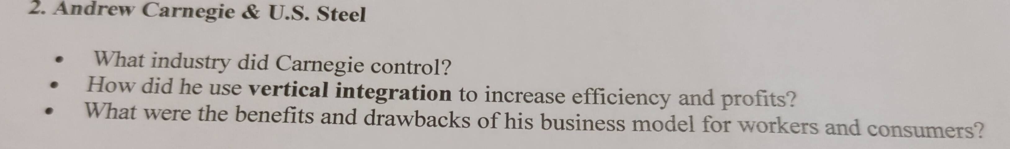 Andrew Carnegie & U.S. Steel 
What industry did Carnegie control? 
How did he use vertical integration to increase efficiency and profits? 
What were the benefits and drawbacks of his business model for workers and consumers?