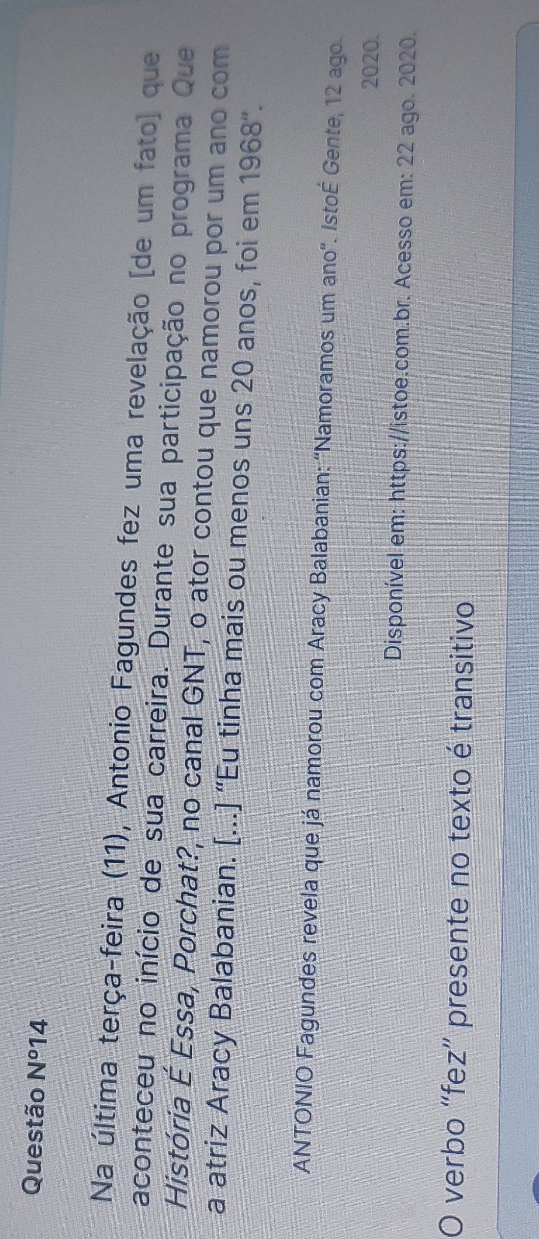 Questão N° 14 
Na última terça-feira (11), Antonio Fagundes fez uma revelação [de um fato] que 
aconteceu no início de sua carreira. Durante sua participação no programa Que 
História É Essa, Porchat?, no canal GNT, o ator contou que namorou por um ano com 
a atriz Aracy Balabanian. [...] “Eu tinha mais ou menos uns 20 anos, foi em 1968". 
ANTONIO Fagundes revela que já namorou com Aracy Balabanian: ''Namoramos um ano''. IstoÉ Gente, 12 ago. 
2020. 
Disponível em: https://istoe.com.br. Acesso em: 22 ago. 2020. 
O verbo “fez” presente no texto é transitivo