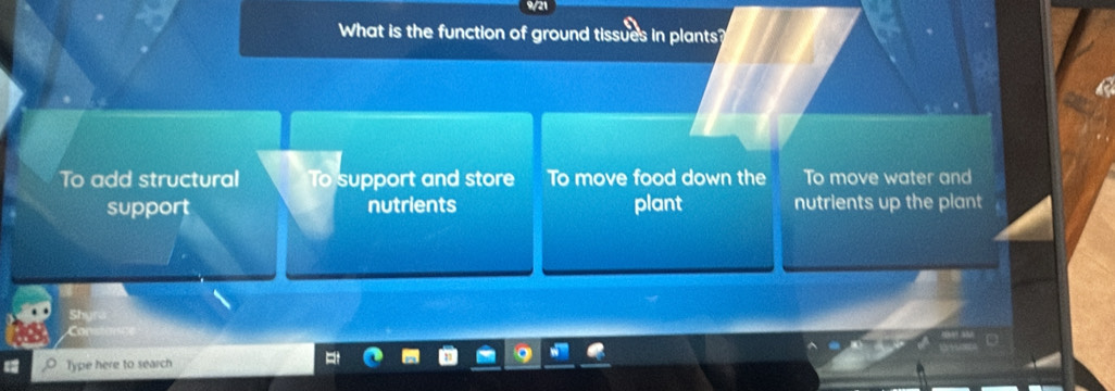 9/21
What is the function of ground tissues in plants?
To add structural To support and store To move food down the To move water and
support nutrients plant nutrients up the plant
Type here to search