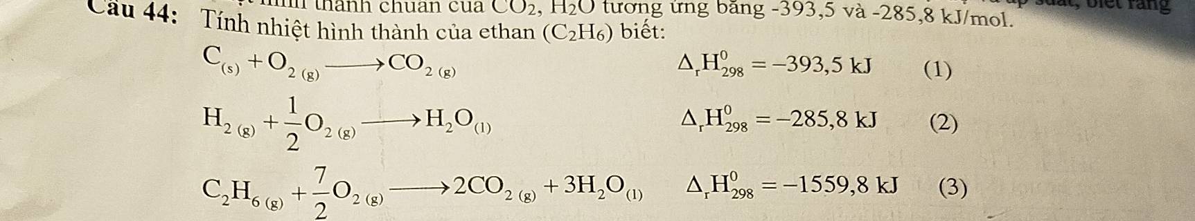 t, b iet rang 
t thành chuan cua CO_2, H_2O tương ứng băng -393, 5 và -285, 8 kJ/mol. 
Cầu 44: Tính nhiệt hình thành của ethan (C_2H_6) biết:
C_(s)+O_2(g)to CO_2(g)
△ _rH_(298)^0=-393,5kJ (1)
H_2(g)+ 1/2 O_2(g)to H_2O_(l)
△ _rH_(298)^0=-285,8kJ (2)
C_2H_6(g)+ 7/2 O_2(g)to 2CO_2(g)+3H_2O_(l) △ _rH_(298)^0=-1559,8kJ (3)