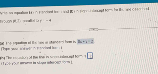 Write an equation (a) in standard form and (b) in slope-intercept form for the line described. 
hrough (8,2) , parallel to y=-4
(a) The equation of the line in standard form is 0x+y=2
(Type your answer in standard form.) 
(b) The equation of the line in slope-intercept form is 
(Type your answer in slope-intercept form.)