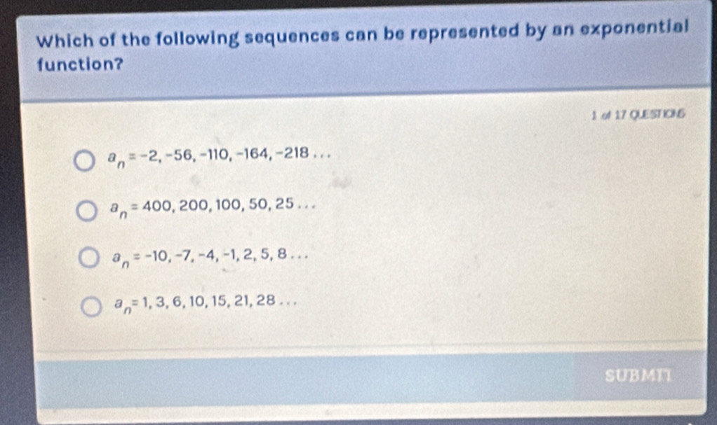 Which of the following sequences can be represented by an exponential
function?
1 of 17 QUEST ICINS
a_n=-2, -56, -110, -164, -218...
a_n=400,200,100,50,25...
a_n=-10, -7, -4, -1,2,5,8...
a_n=1,3,6,10,15,21,28... 
SUBMI