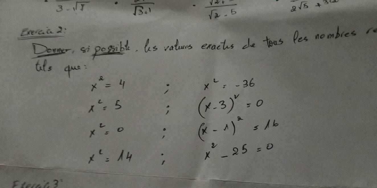 3-sqrt(7)
overline sqrt(3)+1
 (sqrt(2)+)/sqrt(2)-5 
2^(sqrt(5))x^(312)
Exercia 2: 
Downer, si possible, us vaturs exachs che toos les nombres 
ats que:
x^2=4
x^2=-36
x^2=5
(x-3)^2=0
x^2=0
(x-1)^2=16
x^c=14
x^2-25=0
Ftecel 2