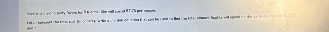 Sophia is making party favors for 6 friends. She will spend $7,75 per person. 
Let C represent the total cost (in dollars). Write a division equation that can be used to find the total amount Sophia will spend on the party favors. Use 6, 7.75
and c.