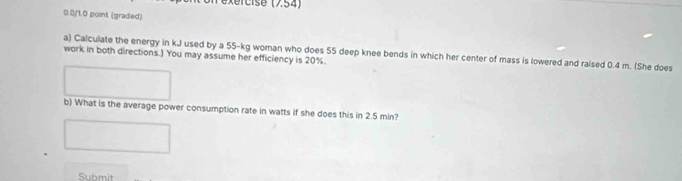 exércise (7.54) 
0.0/1.0 point (graded) 
a) Calculate the energy in kJ used by a 55-kg woman who does 55 deep knee bends in which her center of mass is lowered and raised 0.4 m. (She does 
work in both directions.) You may assume her efficiency is 20%. 
b) What is the average power consumption rate in watts if she does this in 2.5 min? 
Submit