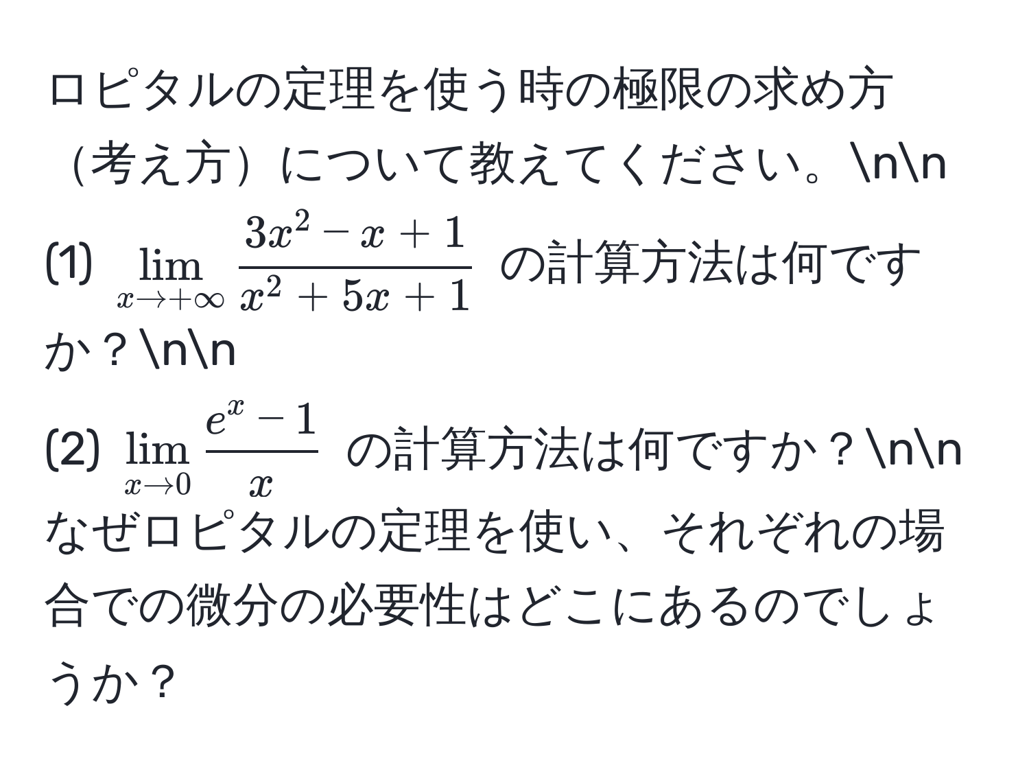 ロピタルの定理を使う時の極限の求め方考え方について教えてください。nn
(1) $lim_x to +∈fty frac3x^(2 - x + 1)x^(2 + 5x + 1)$ の計算方法は何ですか？nn
(2) $lim_x to 0 frace^(x - 1)x$ の計算方法は何ですか？nn
なぜロピタルの定理を使い、それぞれの場合での微分の必要性はどこにあるのでしょうか？