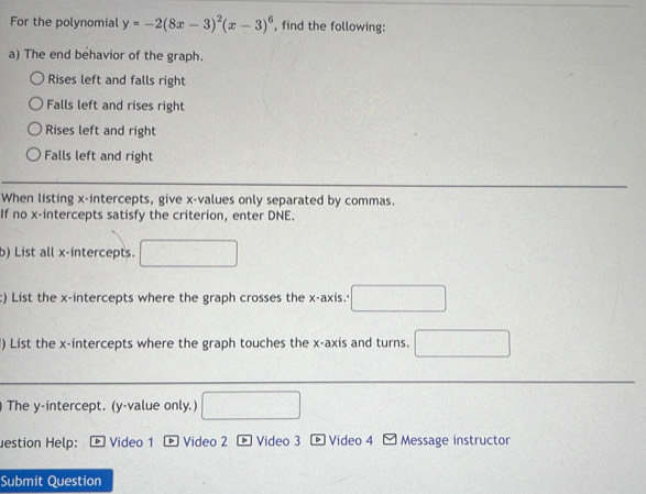 For the polynomial y=-2(8x-3)^2(x-3)^6 , find the following:
a) The end behavior of the graph.
Rises left and falls right
Falls left and rises right
Rises left and right
Falls left and right
When listing x-intercepts, give x -values only separated by commas.
If no x-intercepts satisfy the criterion, enter DNE.
b) List all x-intercepts.
c) List the x-intercepts where the graph crosses the x-axis.'
) List the x-intercepts where the graph touches the x-axis and turns. (-1)=∠ 2△ COH)+∠ CD2
The y-intercept. (y -value only.)
estion Help: * Video 1 p Video 2 * Video 3 - Video 4 - Message instructor
Submit Question