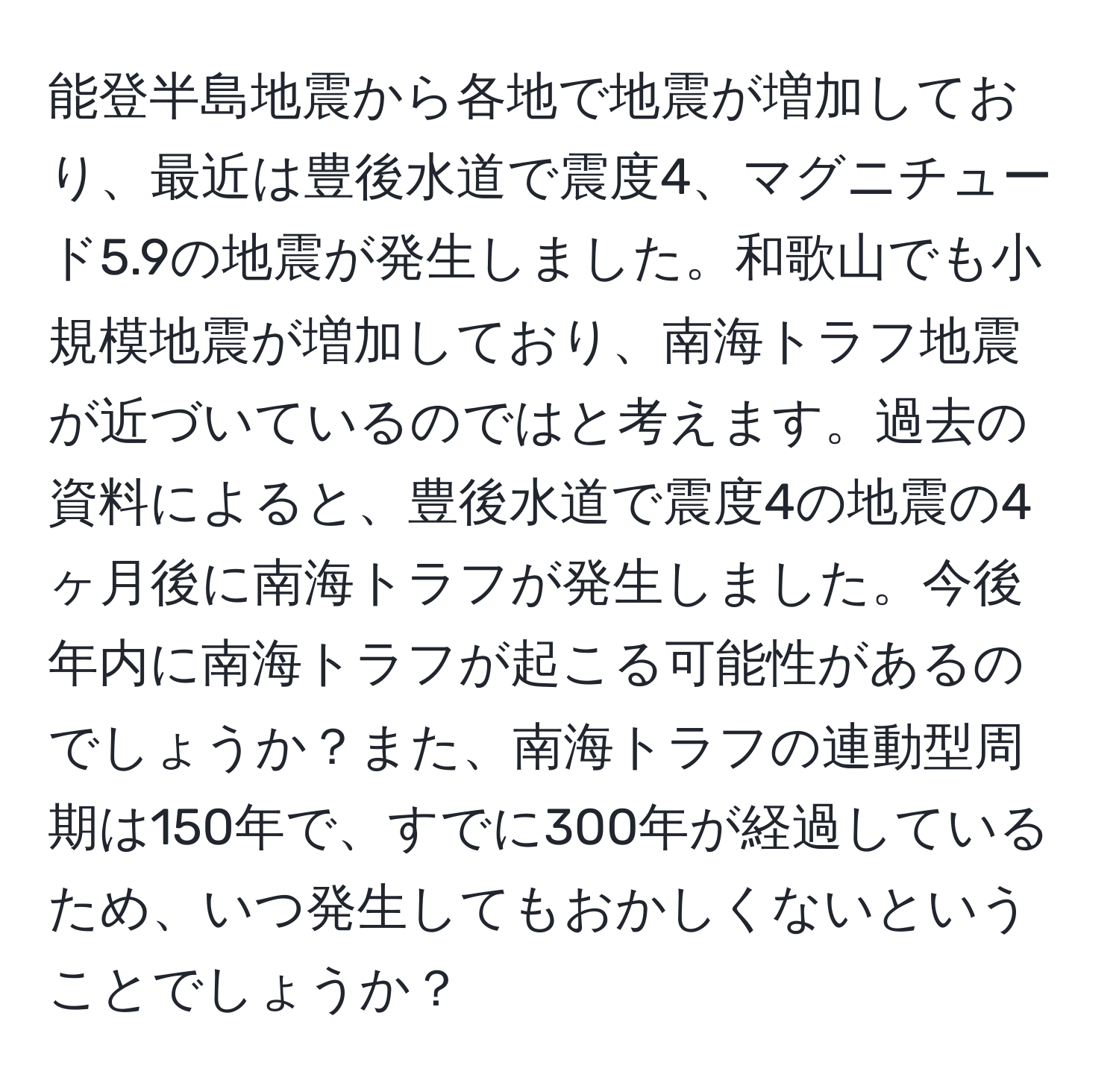 能登半島地震から各地で地震が増加しており、最近は豊後水道で震度4、マグニチュード5.9の地震が発生しました。和歌山でも小規模地震が増加しており、南海トラフ地震が近づいているのではと考えます。過去の資料によると、豊後水道で震度4の地震の4ヶ月後に南海トラフが発生しました。今後年内に南海トラフが起こる可能性があるのでしょうか？また、南海トラフの連動型周期は150年で、すでに300年が経過しているため、いつ発生してもおかしくないということでしょうか？