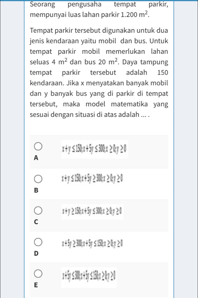 Seorang pengusaha tempat parkir,
mempunyai luas lahan parkir 1.200m^2. 
Tempat parkir tersebut digunakan untuk dua
jenis kendaraan yaitu mobil dan bus. Untuk
tempat parkir mobil memerlukan lahan
seluas 4m^2 dan bus 20m^2. Daya tampung
tempat parkir tersebut adalah 150
kendaraan. Jika x menyatakan banyak mobil
dan y banyak bus yang di parkir di tempat
tersebut, maka model matematika yang
sesuai dengan situasi di atas adalah ... .
[SU:T
A
-
B
C
x + 5y
D
300; x + 5y≤ 150; x
E