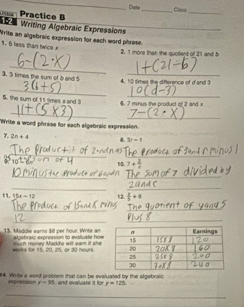 Dete _Class 
LESSON Practice B 
_ 
12 Writing Algebraic Expressions__ 
Write an algebraic expression for each word phrase. 
1. 6 less than twice x
2. 1 more than the quotient of 21 and b
_ 
3. 3 times the sum of b and 5 _ 
4. 10 times the difference of d and 3
_ 
_ 
5. the sum of 11 times s and 3
6. 7 minus the product of 2 and x
_ 
_ 
Write a word phrase for each algebraic expression. 
7. 2n+4
8. 3r-1
_ 
_ 
) 10-6n
10. 7+ 2/c 
_ 
_ 
__ 
11. 15x-12 12.  y/5 +8
_ 
_ 
_ 
_ 
13. Maddie earns $8 per hour. Write an 
algebraic expression to evaluate how 
much money Maddle will earn if she 
works for 15, 20, 25, or 30 hours. 
14. Write a word problem that can be evaluated by the algebraic 
expression y-95 , and evaluate it for y=125. 
_